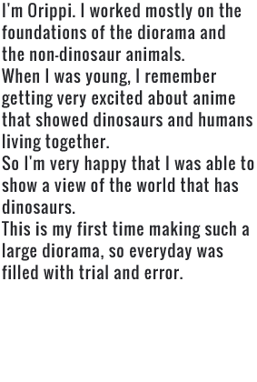 I'm Orippi. I worked mostly on the foundations of the diorama and the non-dinosaur animals. When I was young, I remember getting very excited about anime that showed dinosaurs and humans living together. So I'm very happy that I was able to show a view of the world that has dinosaurs. This is my first time making such a large diorama, so everyday was filled with trial and error.