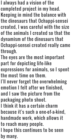 I always had a vision of the completed project in my head. Keeping in mind the balance with the dinosaurs that Ochappi-sensei created, I was careful with the size of the animals I created so that the dynamism of the dinosaurs that Ochappi-sensei created really came through. The eyes are the most important part for depicting life-like expressions for animals, so I spent the most time on them. I'll never forget the overwhelming emotion I felt after we finished, and I saw the picture from the packaging photo shoot. I think it has a certain charm because it's such a one-of-a-kind, handmade work, which allows it to reach many people. I hope this continues to be seen by many.