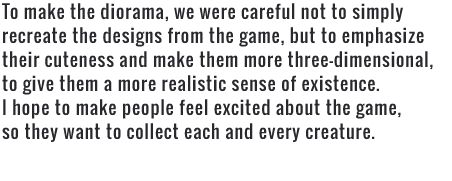 To make the diorama, we were careful not to simply recreate the designs from the game, but to emphasize their cuteness and make them more three-dimensional, to give them a more realistic sense of existence. I hope to make people feel excited about the game, so they want to collect each and every creature.