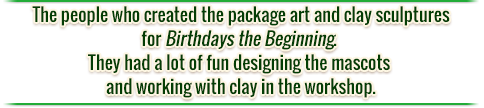 The people who created the package art and clay sculptures for Birthdays the Beginning. They had a lot of fun designing the mascots and working with clay in the workshop.