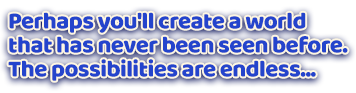 Perhaps you'll create a world that has never been seen before. The possibilities are endless...