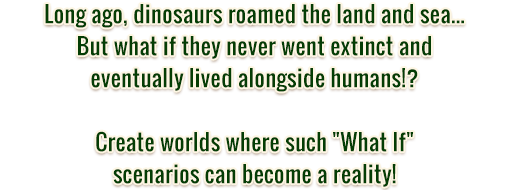 Long ago, dinosaurs roamed the land and sea... But what if they never went extinct and eventually lived alongside humans!? Create worlds where such What If scenarios can become a reality!