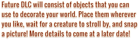 Future DLC will consist of objects that you can use to decorate your world. Place them wherever you like, wait for a creature to stroll by, and snap a picture! More details to come at a later date!
