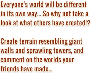 Everyone's world will be different in its own way... So why  not take a look at what others have created!? Create terrain resembling giant walls and sprawling towers, and comment on the worlds your friends have made... The world is yours for the making in Birthdays the Beginning!