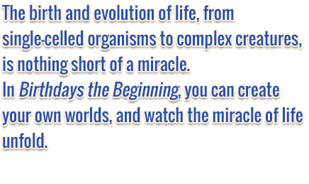 The birth and evolution of life, from single-celled organisms to complex creatures, is nothing short of a miracle. In Birthdays the Beginning, you can create your own worlds, and watch the miracle of life unfold.