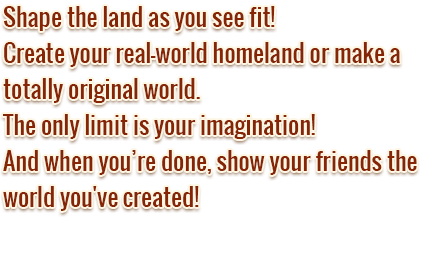 Shape the land as you see fit! Create your real-world homeland or make a totally original world. The only limit is your imagination! And when you’re done, show your friends the world you've created!