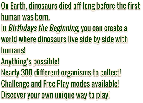 On Earth, dinosaurs died off long before the first human was born. In Birthdays the Beginning, you can create a world where dinosaurs live side by side with humans! Anything’s possible! Nearly 300 different organisms to collect! Challenge and Free Play modes available! Discover your own unique way to play!