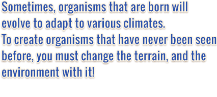 Sometimes, organisms that are born will evolve to adapt to various climates. To create organisms that have never been seen before, you must change the terrain, and the environment with it!