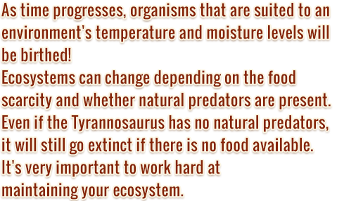 As time progresses, organisms that are suited to an environment's temperature and moisture levels will be birthed! 
      Ecosystems can change depending on the food scarcity and whether natural predators are present.
      Even if the Tyrannosaurus has no natural predators, 
      it will still go extinct if there is no food available.
      It's very important to work hard at 
      maintaining your ecosystem.