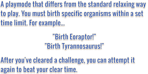 A playmode that differs from the standard, relaxing way to play. You must birth specific organisms within a set time limit. For example... Birth Eoraptor! Birth Tyrannosaurus! After you've cleared a challenge, you can attempt it again to beat your clear time.