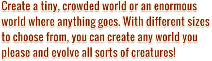 Create a tiny, crowded world or an enormous world where anything goes. With different sizes to choose from, you can create any world you please and evolve all sorts of creatures!