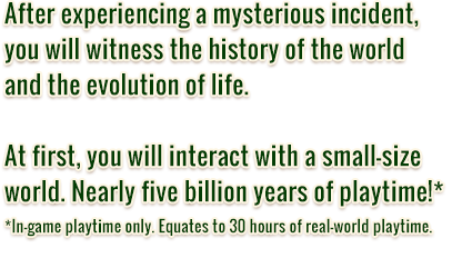 After experiencing a mysterious incident, you will witness the history of the world and the evolution of life. At first, you will interact with a small-size world. Nearly five billion years of playtime! In-game playtime only. Equates to 30 hours of real-world playtime.