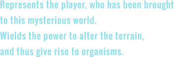 Represents the player, who has been brought to this mysterious world. Wields the power to alter the terrain, and thus give rise to organisms.