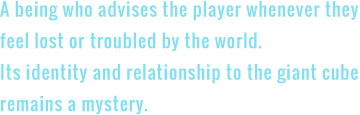 A being who advises the player whenever they feel lost or troubled by the world. Its identity and relationship to the giant cube remains a mystery.