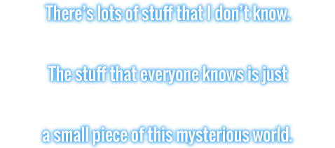 There's lots of stuff that I don't know. The stuff that everyone knows is just a small piece of this mysterious world.