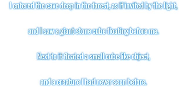 I entered the cave deep in the forest, as if invited by the light, and I saw a giant stone cube floating before me. Next to it floated a small cube-like object, and a creature I had never seen before.