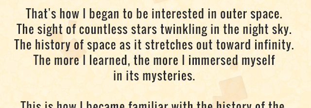 That's how I began to be interested in outer space. The sight of countless stars twinkling in the night sky. The history of space as it stretches out toward infinity. The more I learned, the more I immersed myself in its mysteries.
