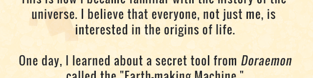 his is how I became familiar with the history of the universe. I believe that everyone, not just me, is interested in the origins of life. One day, I learned about a secret tool from Doraemon called the Earth-making Machine.