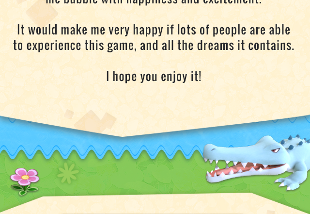 It would make me very happy if lots of people are able to experience this game, and all the dreams it contains. I hope you enjoy it!